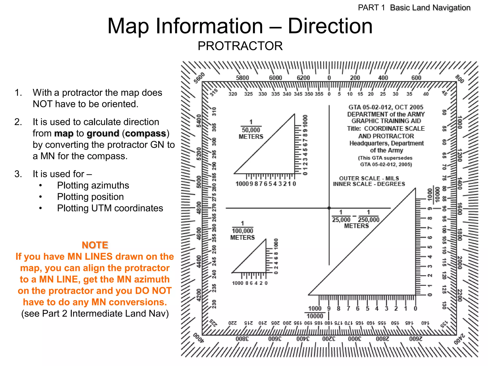 PART 1 Basic Land Navigation

                      Map Information – Direction
                                          PROTRACTOR


1.   With a protractor the map does
     NOT have to be oriented.
2.   It is used to calculate direction
     from map to ground (compass)
     by converting the protractor GN to
     a MN for the compass.
3.   It is used for –
       •    Plotting azimuths
       •    Plotting position
       •    Plotting UTM coordinates


                 NOTE
If you have MN LINES drawn on the
  map, you can align the protractor
  to a MN LINE, get the MN azimuth
 on the protractor and you DO NOT
   have to do any MN conversions.
  (see Part 2 Intermediate Land Nav)
 