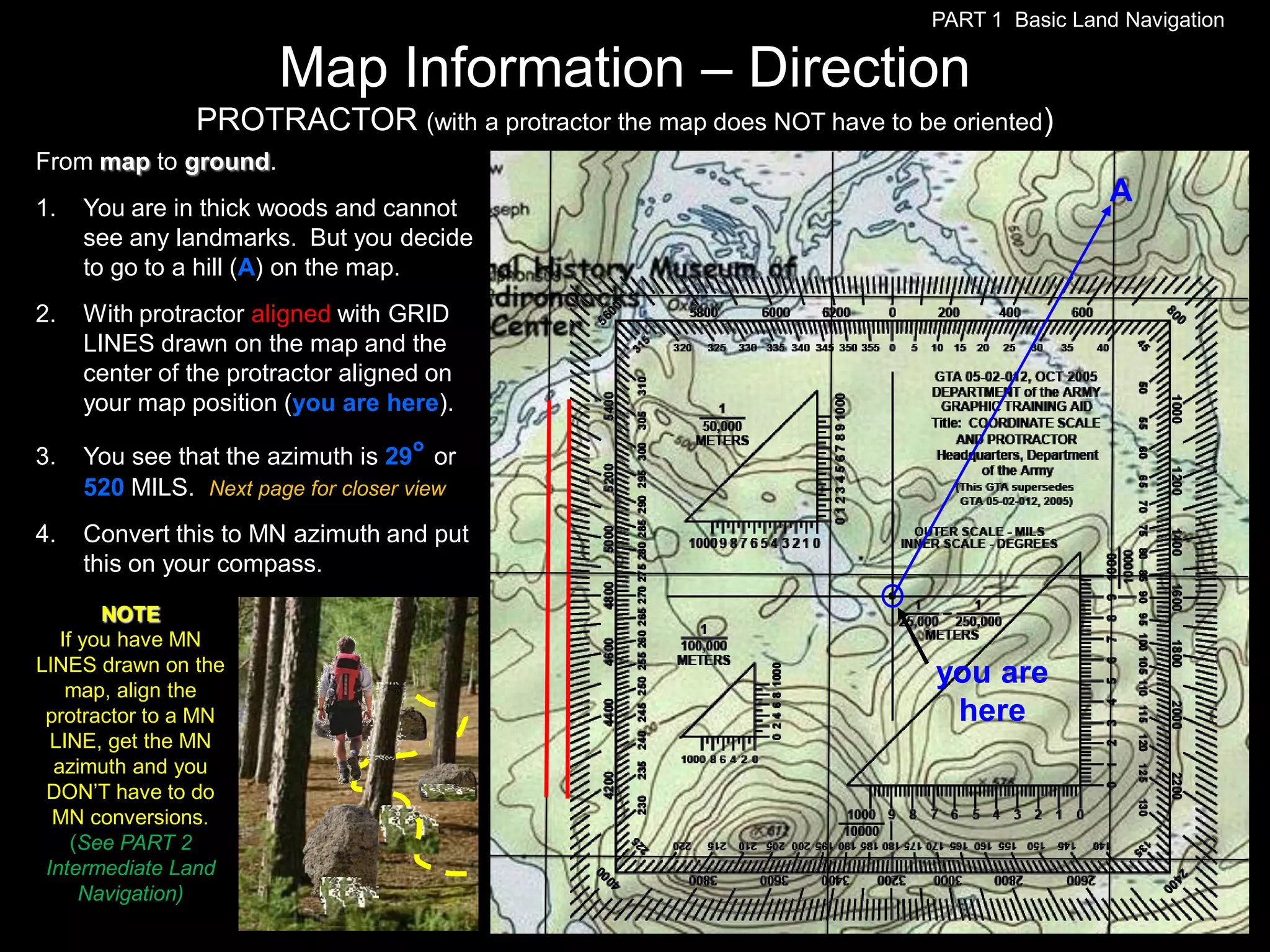 PART 1 Basic Land Navigation

                       Map Information – Direction
                PROTRACTOR (with a protractor the map does NOT have to be oriented)
From map to ground.
1.   You are in thick woods and cannot
                                                                                          A
     see any landmarks. But you decide
     to go to a hill (A) on the map.
2.   With protractor aligned with GRID
     LINES drawn on the map and the
     center of the protractor aligned on
     your map position (you are here).

3.   You see that the azimuth is 29° or
     520 MILS. Next page for closer view
4.   Convert this to MN azimuth and put
     this on your compass.

        NOTE
   If you have MN
LINES drawn on the
    map, align the
                                                                         you are
 protractor to a MN                                                       here
  LINE, get the MN
  azimuth and you
 DON’T have to do
  MN conversions.
     (See PART 2
 Intermediate Land
      Navigation)
 