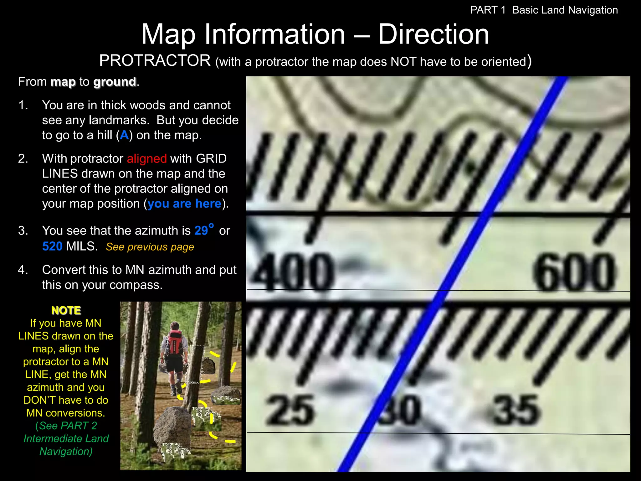 PART 1 Basic Land Navigation

                       Map Information – Direction
                PROTRACTOR (with a protractor the map does NOT have to be oriented)
From map to ground.
1.   You are in thick woods and cannot
     see any landmarks. But you decide
     to go to a hill (A) on the map.
2.   With protractor aligned with GRID
     LINES drawn on the map and the
     center of the protractor aligned on
     your map position (you are here).

3.   You see that the azimuth is 29° or
     520 MILS. See previous page
4.   Convert this to MN azimuth and put
     this on your compass.

        NOTE
   If you have MN
LINES drawn on the
    map, align the
 protractor to a MN
  LINE, get the MN
  azimuth and you
 DON’T have to do
  MN conversions.
     (See PART 2
 Intermediate Land
      Navigation)
 