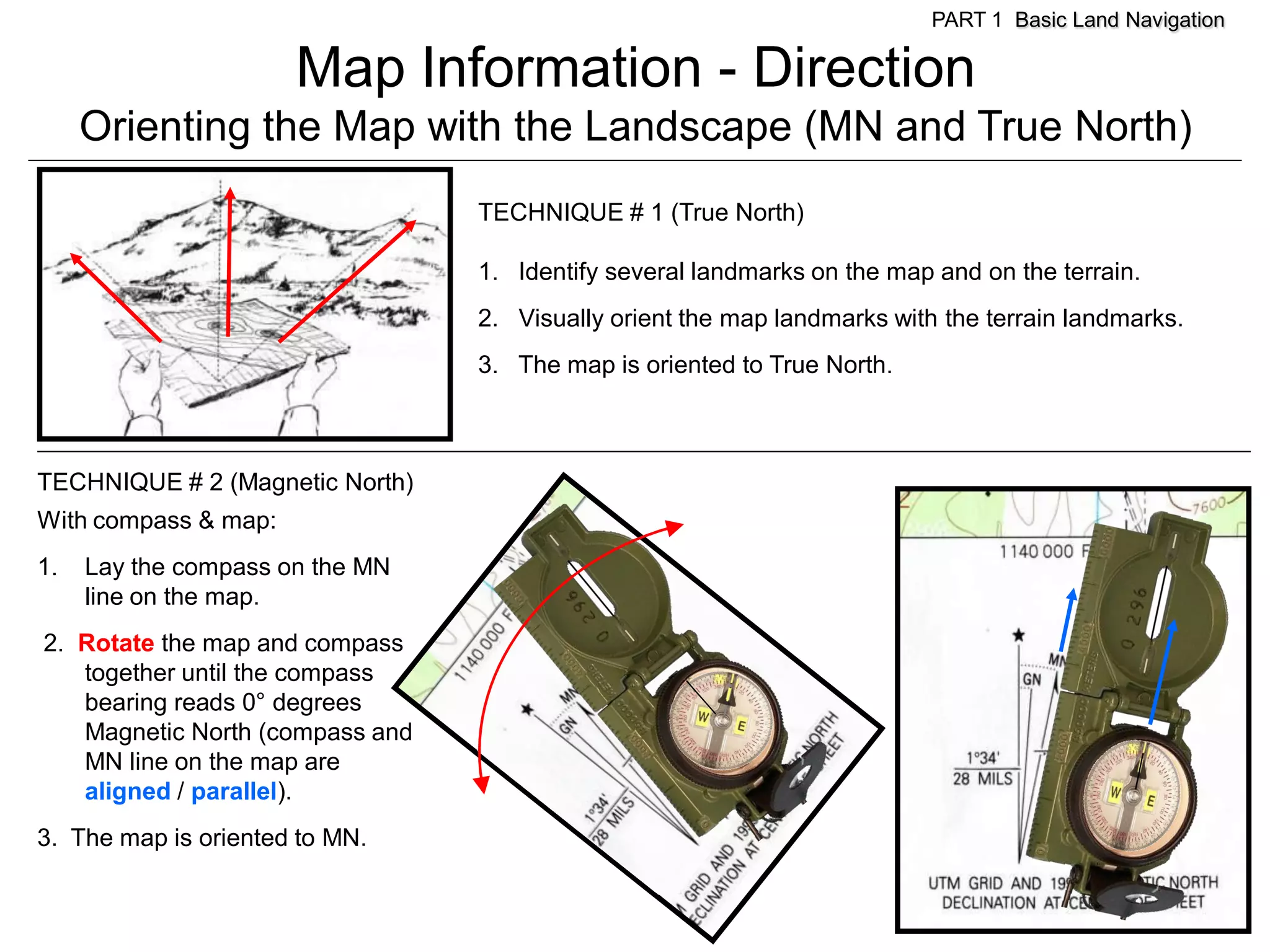 PART 1 Basic Land Navigation

                      Map Information - Direction
     Orienting the Map with the Landscape (MN and True North)
                                 TECHNIQUE # 1 (True North)

                                 1. Identify several landmarks on the map and on the terrain.
                                 2. Visually orient the map landmarks with the terrain landmarks.
                                 3. The map is oriented to True North.



TECHNIQUE # 2 (Magnetic North)
With compass & map:
1.   Lay the compass on the MN
     line on the map.
2. Rotate the map and compass
   together until the compass
   bearing reads 0° degrees
   Magnetic North (compass and
   MN line on the map are
   aligned / parallel).
3. The map is oriented to MN.
 