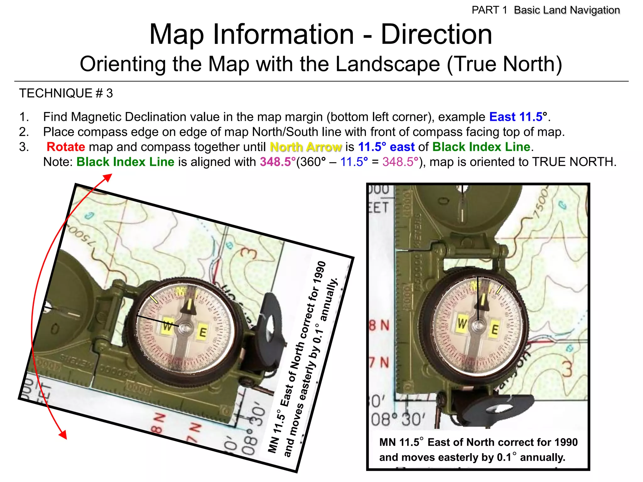 PART 1 Basic Land Navigation

                       Map Information - Direction
           Orienting the Map with the Landscape (True North)
TECHNIQUE # 3
1.   Find Magnetic Declination value in the map margin (bottom left corner), example East 11.5°.
2.   Place compass edge on edge of map North/South line with front of compass facing top of map.
3.   Rotate map and compass together until North Arrow is 11.5° east of Black Index Line.
     Note: Black Index Line is aligned with 348.5°(360° – 11.5° = 348.5°), map is oriented to TRUE NORTH.




                                                               MN 11.5° East of North correct for 1990
                                                               and moves easterly by 0.1° annually.
 