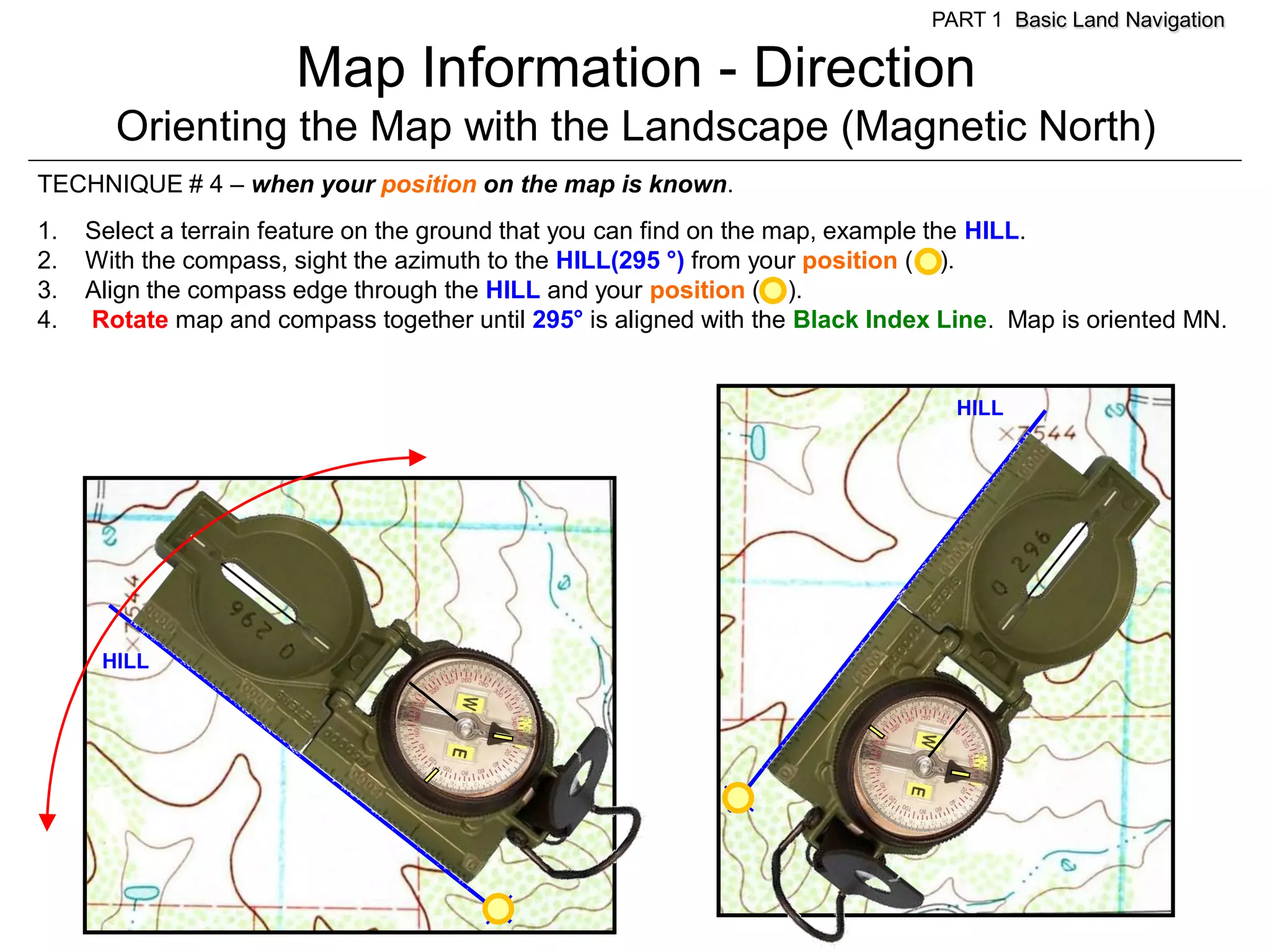 PART 1 Basic Land Navigation

                       Map Information - Direction
       Orienting the Map with the Landscape (Magnetic North)
TECHNIQUE # 4 – when your position on the map is known.
1.   Select a terrain feature on the ground that you can find on the map, example the HILL.
2.   With the compass, sight the azimuth to the HILL(295 °) from your position ( ).
3.   Align the compass edge through the HILL and your position ( ).
4.   Rotate map and compass together until 295° is aligned with the Black Index Line. Map is oriented MN.


                                                                                 HILL




      HILL
 