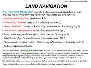 PART 3 Advance Land Navigation


                              LAND NAVIGATION
Why Learn Land Navigation? Training and practicing land navigation on foot
provides the following everyday navigation (how not to get lost) benefits;
- Tracking present location (Where am I ?)
- Determining Distance (How far is it and am I there yet ?)
- Sense of direction (Where do I want to go and where am I actually going ?)
- How to read a topographic map (Do I understand the map ?)
-Terrain and map association (What hill or river am I looking at ?)
- Spatial skills (Can I mentally visualize the landscape in 3D ?)
- Planning safe, practical routes (Take a long safe route or a short risky route ?)
- And more Navigational skills
The best way to learn LAND NAVIGATION is to get "dirt time", that is, get out there with a map and compass!
Navigation is not about finding yourself after you are lost (although that’s what happens sometimes); it’s about
keeping track of your position as you move away from a known point. As you move you have to remain
cognizant of the terrain you are leaving, of the terrain you are passing, and of the terrain that is ahead.
Navigation in the wilderness means knowing your starting point, your destination, and your route to get there.
These skills will allow you to venture farther off the beaten path than you ever thought before.
 