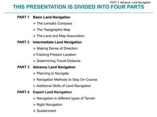 PART 3 Advance Land Navigation

        THIS PRESENTATION IS DIVIDED INTO FOUR PARTS
________________________________________________________________________________________________________________________________________________________


             PART 1          Basic Land Navigation
                              The Lensatic Compass
                              The Topographic Map
                              The Land and Map Association
             PART 2          Intermediate Land Navigation
                              Making Sense of Direction
                             Tracking Present Location
                              Determining Travel Distance
             PART 3          Advance Land Navigation
                              Planning to Navigate
                              Navigation Methods to Stay On Course
                              Additional Skills of Land Navigation
             PART 4          Expert Land Navigation
                              Navigation in different types of Terrain
                              Night Navigation
                              Sustainment
 