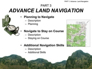 PART 3 Advance Land Navigation


                    PART 3
ADVANCE LAND NAVIGATION
   • Planning to Navigate
      – Description
      – Planning

   • Navigate to Stay on Course
      – Description
      – Staying on Course

   • Additional Navigation Skills
      – Description
      – Additional Skills
 