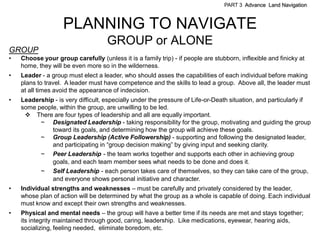 PART 3 Advance Land Navigation



                    PLANNING TO NAVIGATE
                                    GROUP or ALONE
GROUP
•   Choose your group carefully (unless it is a family trip) - if people are stubborn, inflexible and finicky at
    home, they will be even more so in the wilderness.
•   Leader - a group must elect a leader, who should asses the capabilities of each individual before making
    plans to travel. A leader must have competence and the skills to lead a group. Above all, the leader must
    at all times avoid the appearance of indecision.
•   Leadership - is very difficult, especially under the pressure of Life-or-Death situation, and particularly if
    some people, within the group, are unwilling to be led.
      There are four types of leadership and all are equally important.
          ~ Designated Leadership - taking responsibility for the group, motivating and guiding the group
              toward its goals, and determining how the group will achieve these goals.
          ~ Group Leadership (Active Followership) - supporting and following the designated leader,
              and participating in ―group decision making‖ by giving input and seeking clarity.
          ~ Peer Leadership - the team works together and supports each other in achieving group
              goals, and each team member sees what needs to be done and does it.
          ~ Self Leadership - each person takes care of themselves, so they can take care of the group,
              and everyone shows personal initiative and character.
•   Individual strengths and weaknesses – must be carefully and privately considered by the leader,
    whose plan of action will be determined by what the group as a whole is capable of doing. Each individual
    must know and except their own strengths and weaknesses.
•   Physical and mental needs – the group will have a better time if its needs are met and stays together;
    its integrity maintained through good, caring, leadership. Like medications, eyewear, hearing aids,
    socializing, feeling needed, eliminate boredom, etc.
 