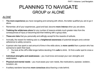 PART 3 Advance Land Navigation



                    PLANNING TO NAVIGATE
                                     GROUP or ALONE
ALONE
•   The more experience you have navigating and camping with others, the better qualified you are to go it
    alone.
•   Remember, all of your experiences, good and bad, become more intense when you are alone.
•   Trekking the wilderness alone for any number of reasons entails much greater risks from the
    consequences of injury or becoming lost than trekking with a group does.
•   These are risks that you personally and willingly accept for the rewards of solitude.
•   Ironically, the reward for trekking solo is a heightened awareness of potential dangers and a stricter
    adherence to safety concerns.
•   A person who has spent a vast amount of time in the wilds alone, is more careful than a person who has
    someone to watch their back.
      You look at the cliff a little longer before deciding if it’s safe to climb. Or find a safer spot to cross a
          river.
•   Individual strengths and weaknesses – you must know and except your own strengths and
    weaknesses.
•   Physical and mental needs – you must asses your own needs, like medications, eyewear, isolation,
    boredom, etc.
•   A solitary wanderer becomes more conscious about leaving a note behind.
 