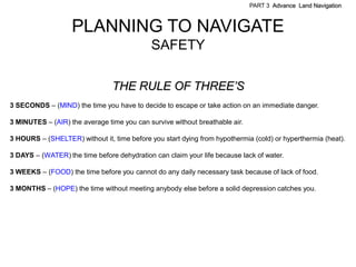 PART 3 Advance Land Navigation



                   PLANNING TO NAVIGATE
                                             SAFETY

                                THE RULE OF THREE’S
3 SECONDS – (MIND) the time you have to decide to escape or take action on an immediate danger.

3 MINUTES – (AIR) the average time you can survive without breathable air.

3 HOURS – (SHELTER) without it, time before you start dying from hypothermia (cold) or hyperthermia (heat).

3 DAYS – (WATER) the time before dehydration can claim your life because lack of water.

3 WEEKS – (FOOD) the time before you cannot do any daily necessary task because of lack of food.

3 MONTHS – (HOPE) the time without meeting anybody else before a solid depression catches you.
 