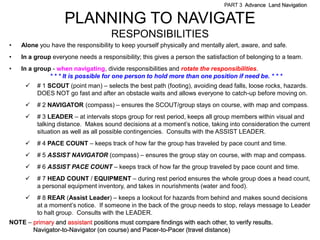 PART 3 Advance Land Navigation


                    PLANNING TO NAVIGATE
                                     RESPONSIBILITIES
•   Alone you have the responsibility to keep yourself physically and mentally alert, aware, and safe.
•   In a group everyone needs a responsibility; this gives a person the satisfaction of belonging to a team.
•   In a group - when navigating, divide responsibilities and rotate the responsibilities.
              * * * It is possible for one person to hold more than one position if need be. * * *
         # 1 SCOUT (point man) – selects the best path (footing), avoiding dead falls, loose rocks, hazards.
          DOES NOT go fast and after an obstacle waits and allows everyone to catch-up before moving on.
         # 2 NAVIGATOR (compass) – ensures the SCOUT/group stays on course, with map and compass.
         # 3 LEADER – at intervals stops group for rest period, keeps all group members within visual and
          talking distance. Makes sound decisions at a moment’s notice, taking into consideration the current
          situation as well as all possible contingencies. Consults with the ASSIST LEADER.
         # 4 PACE COUNT – keeps track of how far the group has traveled by pace count and time.
         # 5 ASSIST NAVIGATOR (compass) – ensures the group stay on course, with map and compass.
         # 6 ASSIST PACE COUNT – keeps track of how far the group traveled by pace count and time.
         # 7 HEAD COUNT / EQUIPMENT – during rest period ensures the whole group does a head count,
          a personal equipment inventory, and takes in nourishments (water and food).
         # 8 REAR (Assist Leader) – keeps a lookout for hazards from behind and makes sound decisions
          at a moment’s notice. If someone in the back of the group needs to stop, relays message to Leader
          to halt group. Consults with the LEADER.
NOTE – primary and assistant positions must compare findings with each other, to verify results.
       Navigator-to-Navigator (on course) and Pacer-to-Pacer (travel distance)
 