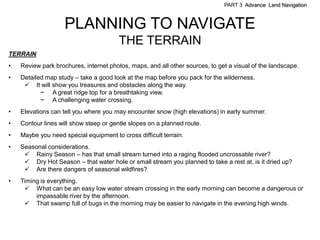 PART 3 Advance Land Navigation



                    PLANNING TO NAVIGATE
                                        THE TERRAIN
TERRAIN
•   Review park brochures, internet photos, maps, and all other sources, to get a visual of the landscape.
•   Detailed map study – take a good look at the map before you pack for the wilderness.
      It will show you treasures and obstacles along the way.
           ~ A great ridge top for a breathtaking view.
           ~ A challenging water crossing.
•   Elevations can tell you where you may encounter snow (high elevations) in early summer.
•   Contour lines will show steep or gentle slopes on a planned route.
•   Maybe you need special equipment to cross difficult terrain.
•   Seasonal considerations.
      Rainy Season – has that small stream turned into a raging flooded uncrossable river?
      Dry Hot Season – that water hole or small stream you planned to take a rest at, is it dried up?
      Are there dangers of seasonal wildfires?
•   Timing is everything.
      What can be an easy low water stream crossing in the early morning can become a dangerous or
         impassable river by the afternoon.
      That swamp full of bugs in the morning may be easier to navigate in the evening high winds.
 
