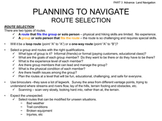 PART 3 Advance Land Navigation



                    PLANNING TO NAVIGATE
                                  ROUTE SELECTION
ROUTE SELECTION
There are two types of routes.
      A route that fits the group or solo person – physical and hiking skills are limited. No experience.
      A group or solo person that fits the route – the route is so challenging and requires special skills.
•   Will it be a loop route (point ―A‖ to ―A‖) or a one-way route (point ―A‖ to ―B‖)?
•   Select a group and routes with the right qualifications.
      What type of group is it? Informal (friends) or formal (paying customers, educational class)?
      What are the goals of each group member? Do they want to be there or do they have to be there?
      What is the experience level of each member?
      Are there group members that can lead and manage the group?
      What is the physical condition of each member?
      Are there health issues among the group?
      Plan the routes at a level that will be fun, educational, challenging, and safe for everyone.
•   Use binoculars –they save a lot of legwork. Survey the area from different vantage points, trying to
    understand where streams and rivers flow, lay of the hills, terrain footing and obstacles, etc.
      Scanning – scan very slowly, looking hard into, rather than at, the terrain.
•   Expect the unexpected.
      Select routes that can be modified for unseen situations.
           ~ Bad weather
           ~ Trail conditions
           ~ Broken equipment
           ~ Injuries, etc
 