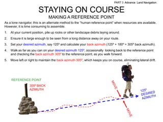 PART 3 Advance Land Navigation


                         STAYING ON COURSE
                                MAKING A REFERENCE POINT
As a lone navigator, this is an alternate method to the ―human reference point‖ when resources are available.
However, it is time consuming to assemble.
1.   At your current position, pile up rocks or other landscape debris laying around.
2.   Ensure it is large enough to be seen from a long distance away on your route.
3.   Set your desired azimuth, say 125º and calculate your back azimuth (125º + 180º = 305º back azimuth).
4.   Walk as far as you can on your desired azimuth 125º, occasionally looking back to the reference point
     and checking the back azimuth 305º to the reference point, as you walk forward.
5.   Move left or right to maintain the back azimuth 305º, which keeps you on course, eliminating lateral drift.




     REFERENCE POINT
                  305º BACK
                  AZIMUTH
 