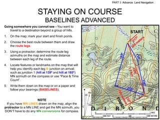 PART 3 Advance Land Navigation



                         STAYING ON COURSE
                              BASELINES ADVANCED
Going somewhere you cannot see - You want to
   travel to a destination beyond a group of hills.
                                                                       START
1.   On the map; mark your start and finish points.
2.   Choose the best route between them and draw
     the route legs.
3.   Using a protractor; determine the route leg
     azimuths on the map and estimate distance
     between each leg of the route.
4.   Locate features or landmarks on the map that will
     help you identify each leg junction on arrival;
     such as junction 1 (hill at 139º and hill at 185º)
     MN azimuth on the compass or use ―Pace & Time
     Count‖.
5.   Write them down on the map or on a paper and
     follow your bearings (BASELINES).


                      NOTE
 If you have MN LINES drawn on the map, align the
protractor to a MN LINE and get the MN azimuth, you
DON’T have to do any MN conversions for compass.
 