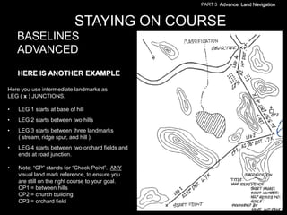PART 3 Advance Land Navigation



                            STAYING ON COURSE
    BASELINES
    ADVANCED

    HERE IS ANOTHER EXAMPLE

Here you use intermediate landmarks as
LEG ( x ) JUNCTIONS.

•   LEG 1 starts at base of hill
•   LEG 2 starts between two hills
•   LEG 3 starts between three landmarks
    ( stream, ridge spur, and hill ).
•   LEG 4 starts between two orchard fields and
    ends at road junction.

•   Note: ―CP‖ stands for ―Check Point‖. ANY
    visual land mark reference, to ensure you
    are still on the right course to your goal.
    CP1 = between hills
    CP2 = church building
    CP3 = orchard field
 