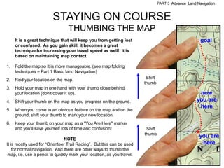 PART 3 Advance Land Navigation



                         STAYING ON COURSE
                                 THUMBING THE MAP
     It is a great technique that will keep you from getting lost                                      goal
     or confused. As you gain skill, it becomes a great
     technique for increasing your travel speed as well! It is
     based on maintaining map contact.

1.   Fold the map so it is more manageable. (see map folding
     techniques – Part 1 Basic land Navigation)
                                                                         Shift
2.   Find your location on the map.
                                                                        thumb
3.   Hold your map in one hand with your thumb close behind
     your location (don't cover it up).                                                               now
4.   Shift your thumb on the map as you progress on the ground.                                      you are
                                                                                                      here
5.   When you come to an obvious feature on the map and on the
     ground, shift your thumb to mark your new location.
6.   Keep your thumb on your map as a "You Are Here" marker
     and you'll save yourself lots of time and confusion!                Shift
                                                                        thumb                        X
                                NOTE
                                                                                                      you are
It is mostly used for ―Orienteer Trail Racing‖. But this can be used                                   here
    for normal navigation. And there are other ways to thumb the
 map, i.e. use a pencil to quickly mark your location, as you travel.
 