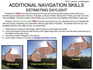 PART 3 Advance Land Navigation


        ADDITIONAL NAVIGATION SKILLS
                             ESTIMATING DAYLIGHT
   Knowing the TIME of sunrise and sunset for the area you are hiking and having a watch with you is
something you should know and have. Example; sunrise is 6:30am and sunset 7:15pm, you have 12 hrs 45
mins of daylight. And with a watch, while hiking, you can know how much daylight is left before it gets dark.
   However, if you do not know the TIME of sunrise and sunset, you can calculate the hours of daylight left
with your hands. Reaching your destination before it gets dark is important. To estimate when the sun will
disappear behind a hill, ridge, horizon, or canyon floor. . .
1. Hold both your hands at arms length, palms facing you and fingers horizontal.
2. Line up the bottom of the sun with the top of the upper finger with one hand, and the other hand lined up to
   the bottom of the other hand.
3. Count the number of fingers to the horizon.
4. Every finger is about 15 minutes of daylight left before sunset.




                                                                                       2 hours

     30 minutes                    1 hour and 30 minutes
 