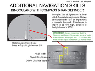 PART 3 Advance Land Navigation


ADDITIONAL NAVIGATION SKILLS
BINOCULARS WITH COMPASS & RANGEFINDER




                     IMPORTANT: Always remember that the
                     Distance and Object Size scales are in a ―ratio‖
                     to each other. When you add ―0’s‖ to one, you
                     must add an equal number of ―0’s‖ to the other.




                     .    .         .
 