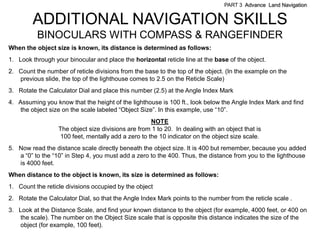 PART 3 Advance Land Navigation


        ADDITIONAL NAVIGATION SKILLS
          BINOCULARS WITH COMPASS & RANGEFINDER
When the object size is known, its distance is determined as follows:
1. Look through your binocular and place the horizontal reticle line at the base of the object.
2. Count the number of reticle divisions from the base to the top of the object. (In the example on the
   previous slide, the top of the lighthouse comes to 2.5 on the Reticle Scale)
3. Rotate the Calculator Dial and place this number (2.5) at the Angle Index Mark
4. Assuming you know that the height of the lighthouse is 100 ft., look below the Angle Index Mark and find
    the object size on the scale labeled ―Object Size‖. In this example, use ―10‖.
                                                     NOTE
                  The object size divisions are from 1 to 20. In dealing with an object that is
                   100 feet, mentally add a zero to the 10 indicator on the object size scale.
5. Now read the distance scale directly beneath the object size. It is 400 but remember, because you added
   a ―0‖ to the ―10‖ in Step 4, you must add a zero to the 400. Thus, the distance from you to the lighthouse
   is 4000 feet.
When distance to the object is known, its size is determined as follows:
1. Count the reticle divisions occupied by the object
2. Rotate the Calculator Dial, so that the Angle Index Mark points to the number from the reticle scale .
3. Look at the Distance Scale, and find your known distance to the object (for example, 4000 feet, or 400 on
    the scale). The number on the Object Size scale that is opposite this distance indicates the size of the
    object (for example, 100 feet).
 