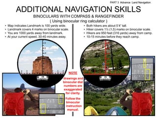 PART 3 Advance Land Navigation


         ADDITIONAL NAVIGATION SKILLS
                      BINOCULARS WITH COMPASS & RANGEFINDER
                             ( Using binocular ring calculator )
•   Map indicates Landmark is 100 yards wide.              •   Both hikers are about 5’4‖ tall.
•   Landmark covers 4 marks on binocular scale.            •   Hiker covers 1½ (1.5) marks on binocular scale.
•   You are 1000 yards away from landmark.                 •   Hikers are 950 feet (316 yards) away from camp.
•   At your current speed, 30-40 minutes away.             •   10-15 minutes before they reach camp.




                                                                                                    .. ..
                                                                                                2 3 4 5 6
                                              NOTE
                                          drawings and
                                          binocular dial
                                          numbers are
                                          exaggerated
                                            for clarity.
                                            Follow the
                                .           binocular
                                           dinstruction
                                             manual.
 