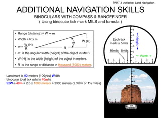 PART 3 Advance Land Navigation


      ADDITIONAL NAVIGATION SKILLS
                   BINOCULARS WITH COMPASS & RANGEFINDER
                     ( Using binocular tick mark MILS and formula )

     • Range (distance) = W . m
                            .




                                                                                    Height
     • Width = R x m                                               Each tick
                                                m      W (H)
           W (H)                                                  mark is 5mils
     • m=                                R
            R
                                                                  10mils 5mils
     • m is the angular width (height) of the object in MILS.
                                                                                             Width
     • W (H) is the width (height) of the object in meters.
     • R is the range or distance in thousand (1000) meters.


Landmark is 92 meters (100yds) Width
binocular total tick mils is 40mils
92W . 40m = 2.3 x 1000 meters = 2300 meters (2.3Km or 1½ miles)
     .
 