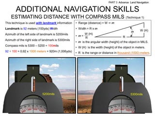 PART 3 Advance Land Navigation


        ADDITIONAL NAVIGATION SKILLS
     ESTIMATING DISTANCE WITH COMPASS MILS (Technique 1)
This technique is used with landmark information    • Range (distance) = W . m
                                                                           .
Landmark is 92 meters (100yds) Width                • Width = R x m
                                                                                               m      W (H)
Azimuth of the left side of landmark is 5200mils          W (H)
                                                    • m=                                R
                                                           R
Azimuth of the right side of landmark is 5300mils
                                                    • m is the angular width (height) of the object in MILS.
Compass mils is 5300 – 5200 = 100mils
                                                    • W (H) is the width (height) of the object in meters.
92   100 = 0.92 x 1000 meters = 920m (1,006yds)     • R is the range or distance in thousand (1000) meters.




                            5200mils                                                          5300mils
 