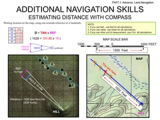 PART 3 Advance Land Navigation


             ADDITIONAL NAVIGATION SKILLS
                        ESTIMATING DISTANCE WITH COMPASS
Plotting location on the map, using one azimuth reference to a landmark.   NOTE:
                                                                           1. If you use feet , use feet for all calculations.
     MIL     TAN                                                           2. If you use meter, use meter for all calculations.
     10     101.86             D = TAN x REF                               3. If you use other unit of measurement, use it for all calculations.
     20     50.923
     30     33.943          ( 1528 = 101.86 x 15 )                                         MAP SCALE BAR
     40     25.452
                                                                    1000          500               0                              1000 FEET
                 Distance
                              ANGLE           Landmark
                 Walked
                                                                                                      1500 Feet

                                                                                                                              MAP
                                                                                ?
            REF                                                                       ?
           15 Feet                                                                          X
                                                                                                 ?


      Distance = 1528 feet from hill
                 (509 Yards)


                                             HILL
                                                                                                                                HILL
 