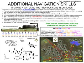 PART 3 Advance Land Navigation

           ADDITIONAL NAVIGATION SKI LLS
                  DRAWING A MAP USING THE PREVIOUS SLIDE TECHNIQUES
This technique is good to use when you DO NOT HAVE A MAP and you what to draw a map of the local wilderness area. Here is an example.
1. From your campsite (select landmarks that standout and can be seen) take two bearing readings each; to the Hill, Lake, Tower, and River - one bearing
    from the campsite and the other from a perpendicular (right angle) to a measured distance.
2. With the bearing readings calculate the distance from your campsite to each landmark selected. Hill, Lake, Tower, and River.
3. On a sheet of paper draw the camp site as a starting point and Magnetic North on top of the map. With MN there is no need to do any GN conversions.
4. With a protractor covering the campsite and using the campsite bearings, draw light tick marks on the paper at the edge of the protractor bearing.
5. With the Lensatic Compass on the paper, measure from the campsite, thru the bearing, to a determined distance for each landmark and draw the
    landmark at the measured distance.
    NOTE: When using the Lensatic Compass Graduated Straight Edge, decide which measurement scale you want to use… it can be any value.
6. Add trees and any other information to the map.
                                                                                    When finished, you will have a useful map
                                                                                     to explore and navigate the local area.
 Scale measurement examples
                                                                                                 d = ((Tan (1600 - (A -B))) x Ref )

                                                                            HILL distance 861.4 meters. ((17.288 (1600 – (5580 – 5520))) x 50 meters)
                                                                            LAKE distance 468 meters. ((9.36 (1600 – (590 – 480))) x 50 meters)
120 110 100 90 80 70 60 50 40 30 20 10 2                                    TOWER distance 393.25 meters. ((7.865 (1600 – (1810 – 1680))) x 50 meters)
300 275 250 225 200 175 150 125 100 75 50 25 5                              RIVER distance 1088.4 meters. ((21.768 (1600 – (4680 – 4630))) x 50 meters)
1200 1100 1000 900 800 700 600 500 400 300 200 100 20 Zero
                                        100
                                 200




                                                        Magnetic North
                                                0




                                       Meters
                                                                                  HILL

                                                                    Lake
           Hill
                                                                                                                                                   LAKE


                                                    Campsite
                                                                                                                       CAMP


                                                                    Tower
                         Trail                                                                                                                     TRAIL
        River                                                                                                         50 meter             1680
                                                                                                                      Reference
                                                                              RIVER                                   Distance                    TOWER
 