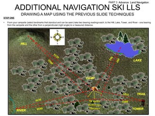 PART 3 Advance Land Navigation

           ADDITIONAL NAVIGATION SKI LLS
                  DRAWING A MAP USING THE PREVIOUS SLIDE TECHNIQUES
STEP ONE

•   From your campsite (select landmarks that standout and can be seen) take two bearing readings each; to the Hill, Lake, Tower, and River - one bearing
    from the campsite and the other from a perpendicular (right angle) to a measured distance.




                 HILL




                                                                                                                                      LAKE




                                                                                     CAMP




                                                                                                                                          TRAIL

                                                                                       50 meter                            1680
                                                                                       Reference
                                                                                       Distance                                      TOWER
             RIVER
 