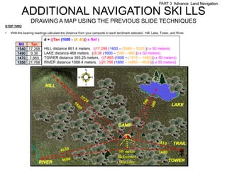 PART 3 Advance Land Navigation

           ADDITIONAL NAVIGATION SKI LLS
                  DRAWING A MAP USING THE PREVIOUS SLIDE TECHNIQUES
STEP TWO

•   With the bearing readings calculate the distance from your campsite to each landmark selected. Hill, Lake, Tower, and River.

                           d = ((Tan (1600 - (A -B))) x Ref )
         Mil  Tan
        1540 17.288        HILL distance 861.4 meters. ((17.288 (1600 – (5580 – 5520))) x 50 meters)
        1490 9.36          LAKE distance 468 meters. ((9.36 (1600 – (590 – 480))) x 50 meters)
        1470 7.865         TOWER distance 393.25 meters. ((7.865 (1600 – (1810 – 1680))) x 50 meters)
        1550 21.768        RIVER distance 1088.4 meters. ((21.768 (1600 – (4680 – 4630))) x 50 meters)




                            HILL



                                                                                                                      LAKE



                                                                                CAMP



                                                                                                                       TRAIL
                                                                                50 meter                     1680
                                                                                Reference
                       RIVER                                                    Distance                            TOWER
 
