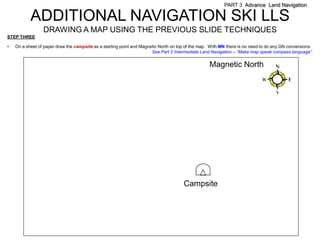 PART 3 Advance Land Navigation

           ADDITIONAL NAVIGATION SKI LLS
                 DRAWING A MAP USING THE PREVIOUS SLIDE TECHNIQUES
STEP THREE

•   On a sheet of paper draw the campsite as a starting point and Magnetic North on top of the map. With MN there is no need to do any GN conversions.
                                                                       See Part 2 Intermediate Land Navigation – “Make map speak compass language”.


                                                                                                   Magnetic North




                                                                                      Campsite
 