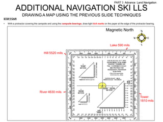 PART 3 Advance Land Navigation

           ADDITIONAL NAVIGATION SKI LLS
                  DRAWING A MAP USING THE PREVIOUS SLIDE TECHNIQUES
STEP FOUR

•   With a protractor covering the campsite and using the campsite bearings, draw light tick marks on the paper at the edge of the protractor bearing.

                                                                                                     Magnetic North


                                                                                                         Lake 590 mils

                                       Hill 5520 mils




                                   River 4630 mils
                                                                                                                                       Tower
                                                                                                                                       1810 mils
 