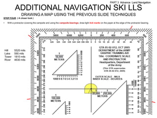 PART 3 Advance Land Navigation

             ADDITIONAL NAVIGATION SKI LLS
                    DRAWING A MAP USING THE PREVIOUS SLIDE TECHNIQUES
STEP FOUR ( A closer look )

•     With a protractor covering the campsite and using the campsite bearings, draw light tick marks on the paper at the edge of the protractor bearing.




    Hill     5520 mils
    Lake     590 mils
    Tower    1810 mils
    River    4630 mils
 
