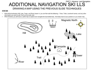 PART 3 Advance Land Navigation

           ADDITIONAL NAVIGATION SKI LLS
                  DRAWING A MAP USING THE PREVIOUS SLIDE TECHNIQUES
STEP SIX

•   With all the landmarks (Hill, Lake, Tower, and River) drawn in, you can then add the following – Trees, Trails, Landmark names, and any other
    information you want to add. Such as the scale ruler.
•   When finished, you will have a useful map to explore and navigate the local wilderness. And keep track of your position on your drawn map.

                                                                                                      Magnetic North




                                                                                       100
                                                                                200



                                                                                               0
                                                                                      Meters


                                   Hill                                                                                        Lake




                                                                                               Campsite


                                                                                                                               Tower
                                                           Trail
                            River
 
