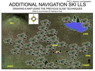 PART 3 Advance Land Navigation

 ADDITIONAL NAVIGATION SKI LLS
    DRAWING A MAP USING THE PREVIOUS SLIDE TECHNIQUES
                 Here is a summary of making a map.




  HILL




                                                                          LAKE




                                       CAMP




                                                                            TRAIL




                                                                         TOWER
RIVER
 