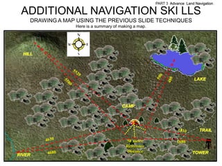 PART 3 Advance Land Navigation

 ADDITIONAL NAVIGATION SKI LLS
    DRAWING A MAP USING THE PREVIOUS SLIDE TECHNIQUES
                 Here is a summary of making a map.




  HILL




                                                                          LAKE




                                       CAMP




                                                                            TRAIL

                                         50 meter                1680
                                         Reference
                                         Distance                        TOWER
RIVER
 