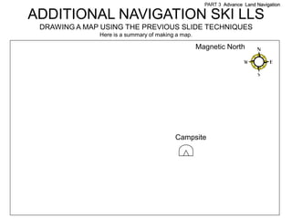 PART 3 Advance Land Navigation

ADDITIONAL NAVIGATION SKI LLS
 DRAWING A MAP USING THE PREVIOUS SLIDE TECHNIQUES
              Here is a summary of making a map.

                                                   Magnetic North




                                         Campsite
 