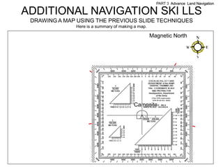 PART 3 Advance Land Navigation

ADDITIONAL NAVIGATION SKI LLS
 DRAWING A MAP USING THE PREVIOUS SLIDE TECHNIQUES
              Here is a summary of making a map.

                                                   Magnetic North




                                         Campsite
 