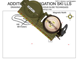 PART 3 Advance Land Navigation

ADDITIONAL NAVIGATION SKI LLS
 DRAWING A MAP USING THE PREVIOUS SLIDE TECHNIQUES
                  Here is a summary of making a map.

                                                       Magnetic North




     Hill
      861meters




                                             Campsite
 