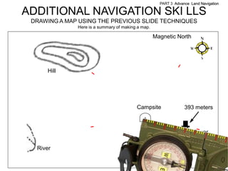 PART 3 Advance Land Navigation

ADDITIONAL NAVIGATION SKI LLS
 DRAWING A MAP USING THE PREVIOUS SLIDE TECHNIQUES
              Here is a summary of making a map.

                                                   Magnetic North




      Hill




                                         Campsite                393 meters



                                                                     Tower

  River
 