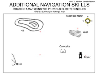 PART 3 Advance Land Navigation

ADDITIONAL NAVIGATION SKI LLS
 DRAWING A MAP USING THE PREVIOUS SLIDE TECHNIQUES
              Here is a summary of making a map.

                                                   Magnetic North




      Hill
                                                                    Lake




                                         Campsite



                                                                     Tower

  River
 