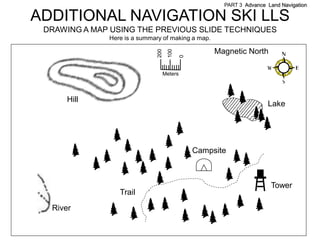 PART 3 Advance Land Navigation

ADDITIONAL NAVIGATION SKI LLS
 DRAWING A MAP USING THE PREVIOUS SLIDE TECHNIQUES
              Here is a summary of making a map.

                                                      Magnetic North




                                     100
                              200



                                             0
                                    Meters



      Hill
                                                                       Lake




                                                 Campsite



                                                                        Tower
                 Trail
  River
 