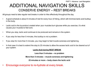PART 3 Advance Land Navigation


         ADDITIONAL NAVIGATION SKILLS
                    CONSERVE ENERGY – REST BREAKS
All groups need to take regular rest breaks in order to hike effectively throughout the day.

•   A good schedule is about 5 minutes of rest for every hour of hiking, which will minimize lactic acid buildup
    in the body.

•   Lactic acid is the by-product created when your muscles burn glucose while you exercise, it’s what
    causes your muscles to feel sore.

•   When you stop, lactic acid continues to be produced and remains in the system.

•   If you stop for less than 5 minutes, this buildup is not a problem.

•   If you stop for more than 5 minutes, you may begin to feel muscle soreness and tightening.

•   In that case it is best to extend the stop to 25 minutes to allow the excess lactic acid to be cleared out of
    your system.
                                        Lactic Acid during REST BREAK
                                         Less than 5 minutes – no problem
                             More than 5 minutes – muscle soreness and tightening
                                 25 minutes or more – body clears the lactic acid

•   Encourage everyone to re-hydrate at every break.
 