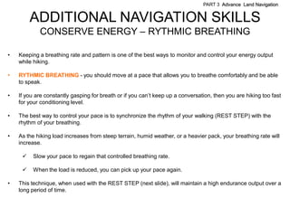PART 3 Advance Land Navigation


         ADDITIONAL NAVIGATION SKILLS
            CONSERVE ENERGY – RYTHMIC BREATHING

•   Keeping a breathing rate and pattern is one of the best ways to monitor and control your energy output
    while hiking.

•   RYTHMIC BREATHING - you should move at a pace that allows you to breathe comfortably and be able
    to speak.

•   If you are constantly gasping for breath or if you can’t keep up a conversation, then you are hiking too fast
    for your conditioning level.

•   The best way to control your pace is to synchronize the rhythm of your walking (REST STEP) with the
    rhythm of your breathing.

•   As the hiking load increases from steep terrain, humid weather, or a heavier pack, your breathing rate will
    increase.

         Slow your pace to regain that controlled breathing rate.

         When the load is reduced, you can pick up your pace again.

•   This technique, when used with the REST STEP (next slide), will maintain a high endurance output over a
    long period of time.
 
