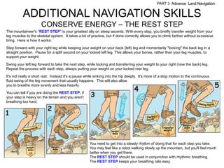 PART 3 Advance Land Navigation


          ADDITIONAL NAVIGATION SKILLS
                      CONSERVE ENERGY – THE REST STEP
The mountaineer's ―REST STEP" is your greatest ally on steep ascents. With every step, you briefly transfer weight from your
leg muscles to the skeletal system. It takes a bit of practice, but if done correctly allows you to climb farther without excessive
tiring. Here is how it works:

Step forward with your right leg while keeping your weight on your back (left) leg and momentarily "locking" the back leg in a
straight position. Pause for a split second on your locked left leg. This allows your bones, rather than your leg muscles, to
support your weight.

Swing your left leg forward to take the next step, while locking and transferring your weight to your right (now the back) leg.
Repeat the process with each step, always putting your weight on your locked rear leg.

It's not really a short rest. Instead it's a pause while sinking into the hip deeply. It's more of a stop motion to the continuous
fluid swing of the leg movement that usually happens. This will also allow
you to breathe more evenly and less heavily.
You can tell if you are doing the REST STEP, if
your step is heavy on the terrain and you aren't
breathing too hard.




                                                     You need to get into a steady rhythm of doing that for each step you take.
                                                     You may feel like a robot walking slowly up the mountain, but you'll feel much
                                                     better when you get there.
                                                     The REST STEP should be used in conjunction with rhythmic breathing.
                                                     The REST STEP keeps your breathing rate easy.
 