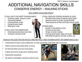 PART 3 Advance Land Navigation


          ADDITIONAL NAVIGATION SKILLS
                   CONSERVE ENERGY – WALKING STICKS
                                         WHY CARRY A WALKING STICK?

     IT WILL HELP YOU KEEP YOUR BALANCE                       IT WILL REDUCE STRESS ON BACK & LEGS
     •   Crossing creeks, streams, rivers                     •   Provides extra power & balance going uphill
     •   Traversing hillsides                                 •   Reduces shock on knees, going downhill
     •   Crossing shale, scree                                •   Takes pressure off back and hips (mainly uphill)
     •   Carrying heavy loads
     •   Resting en route                                     OTHER USES
                                                              •  Center or side pole for a tarp
     IT WILL HELP YOU MANEUVER                                •  To prop up your pack
     •   Crossing downed trees over trails                    •  To lean on when resting
     •   To break or prevent a fall                           •  Pushing aside spider webs and brush
                                                              •  Self defense against animals, snakes, etc.

    SHOULD YOU USE TWO SKI POLES, ONE SKI POLE, ONE WOODEN STAFF, OR SOMETHING ELSE?
•     It boils down to what is your preference, or more specifically, what feels right on the trail.
•     Hikers use two snow poles when on snow.
•     On the trail hikers use one or two poles.
•     It takes some time to get use to walking sticks.
•     Experiment using both.
•     Do what's comfortable, what ever works for you.
 