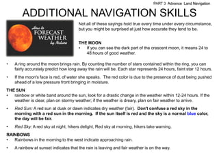 PART 3 Advance Land Navigation


        ADDITIONAL NAVIGATION SKILLS
                                       Not all of these sayings hold true every time under every circumstance,
                                       but you might be surprised at just how accurate they tend to be.


                                       THE MOON
                                       •  If you can see the dark part of the crescent moon, it means 24 to
                                          48 hours of good weather.

•   A ring around the moon brings rain. By counting the number of stars contained within the ring, you can
    fairly accurately predict how long away the rain will be. Each star represents 24 hours, faint star 12 hours.
•   If the moon's face is red, of water she speaks. The red color is due to the presence of dust being pushed
    ahead of a low pressure front bringing in moisture.
THE SUN
•  rainbow or white band around the sun, look for a drastic change in the weather within 12-24 hours. If the
   weather is clear, plan on stormy weather; if the weather is dreary, plan on fair weather to arrive.
•   Red Sun: A red sun at dusk or dawn indicates dry weather (fair). Don't confuse a red sky in the
    morning with a red sun in the morning. If the sun itself is red and the sky is a normal blue color,
    the day will be fair.
•   Red Sky: A red sky at night, hikers delight, Red sky at morning, hikers take warning.
RAINBOWS
•  Rainbows in the morning to the west indicate approaching rain.
•   A rainbow at sunset indicates that the rain is leaving and fair weather is on the way.
 