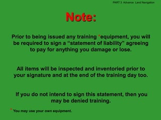 PART 3 Advance Land Navigation




                             Note:
Prior to being issued any training *equipment, you will
be required to sign a “statement of liability” agreeing
        to pay for anything you damage or lose.


  All items will be inspected and inventoried prior to
 your signature and at the end of the training day too.


  If you do not intend to sign this statement, then you
                 may be denied training.
* You may use your own equipment.
 
