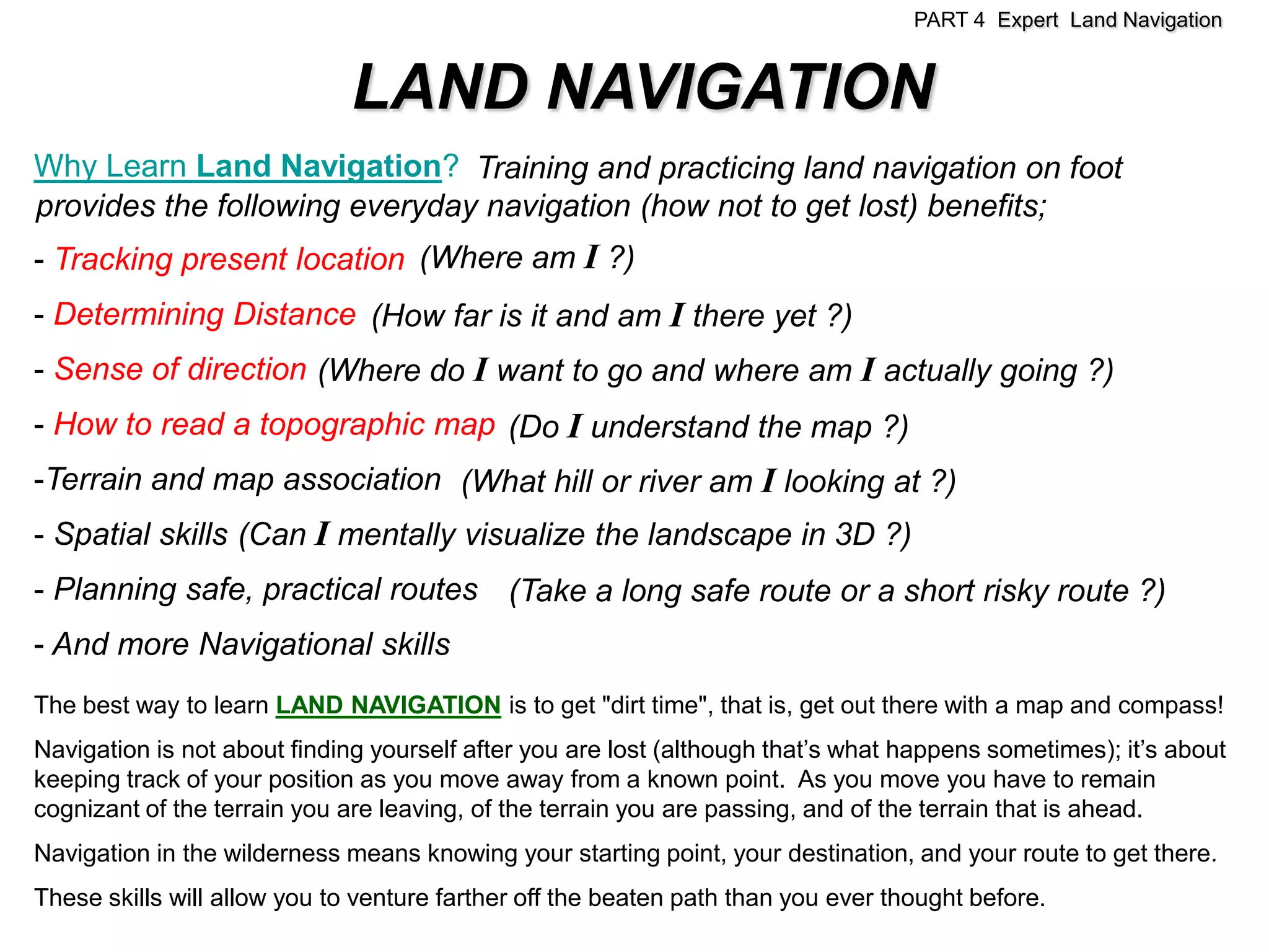 PART 4 Expert Land Navigation


                              LAND NAVIGATION
Why Learn Land Navigation? Training and practicing land navigation on foot
provides the following everyday navigation (how not to get lost) benefits;
- Tracking present location (Where am I ?)
- Determining Distance (How far is it and am I there yet ?)
- Sense of direction (Where do I want to go and where am I actually going ?)
- How to read a topographic map (Do I understand the map ?)
-Terrain and map association (What hill or river am I looking at ?)
- Spatial skills (Can I mentally visualize the landscape in 3D ?)
- Planning safe, practical routes (Take a long safe route or a short risky route ?)
- And more Navigational skills
The best way to learn LAND NAVIGATION is to get "dirt time", that is, get out there with a map and compass!
Navigation is not about finding yourself after you are lost (although that’s what happens sometimes); it’s about
keeping track of your position as you move away from a known point. As you move you have to remain
cognizant of the terrain you are leaving, of the terrain you are passing, and of the terrain that is ahead.
Navigation in the wilderness means knowing your starting point, your destination, and your route to get there.
These skills will allow you to venture farther off the beaten path than you ever thought before.
 