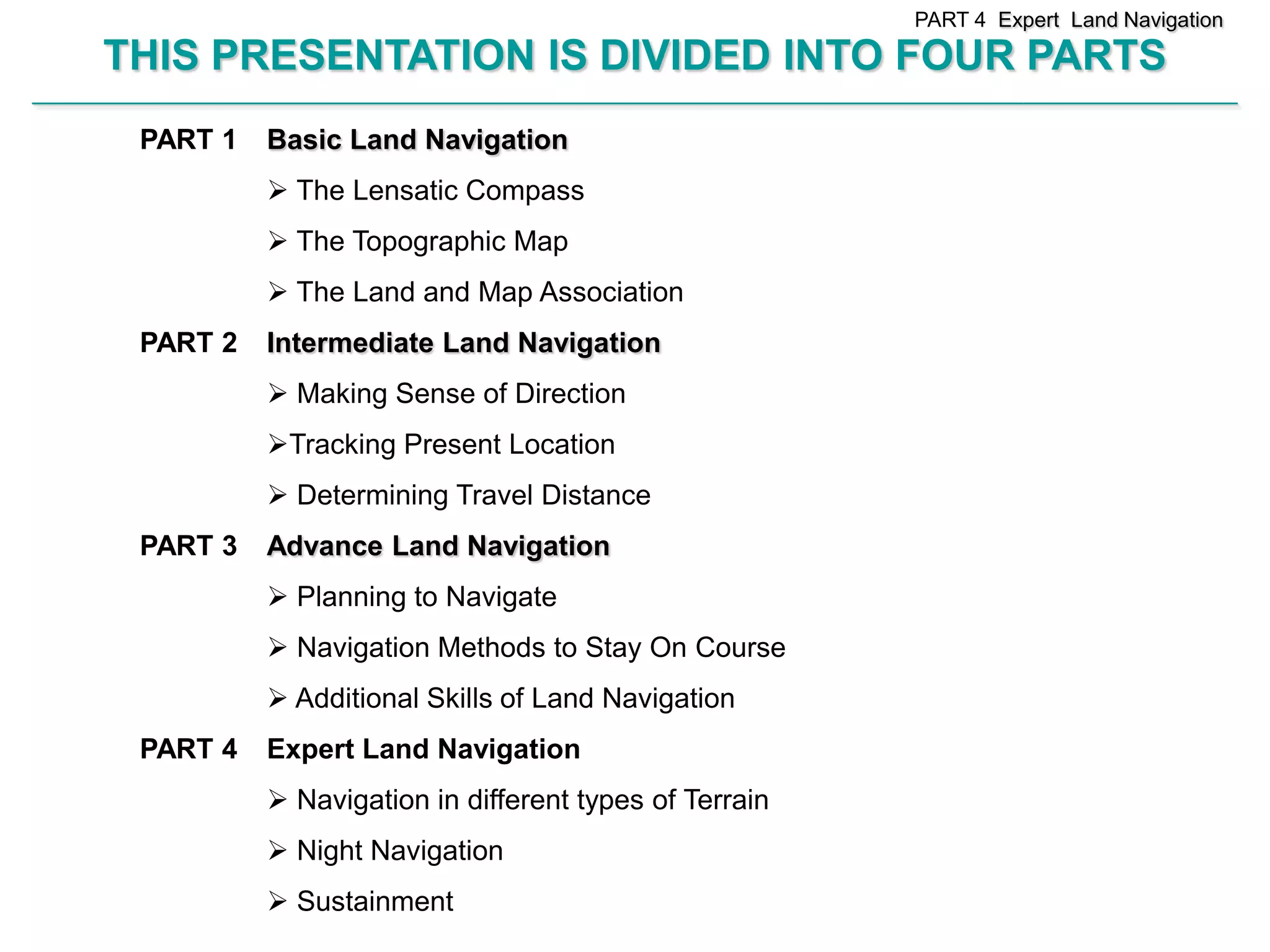 PART 4 Expert Land Navigation

        THIS PRESENTATION IS DIVIDED INTO FOUR PARTS
________________________________________________________________________________________________________________________________________________________


             PART 1          Basic Land Navigation
                              The Lensatic Compass
                              The Topographic Map
                              The Land and Map Association
             PART 2          Intermediate Land Navigation
                              Making Sense of Direction
                             Tracking Present Location
                              Determining Travel Distance
             PART 3          Advance Land Navigation
                              Planning to Navigate
                              Navigation Methods to Stay On Course
                              Additional Skills of Land Navigation
             PART 4          Expert Land Navigation
                              Navigation in different types of Terrain
                              Night Navigation
                              Sustainment
 