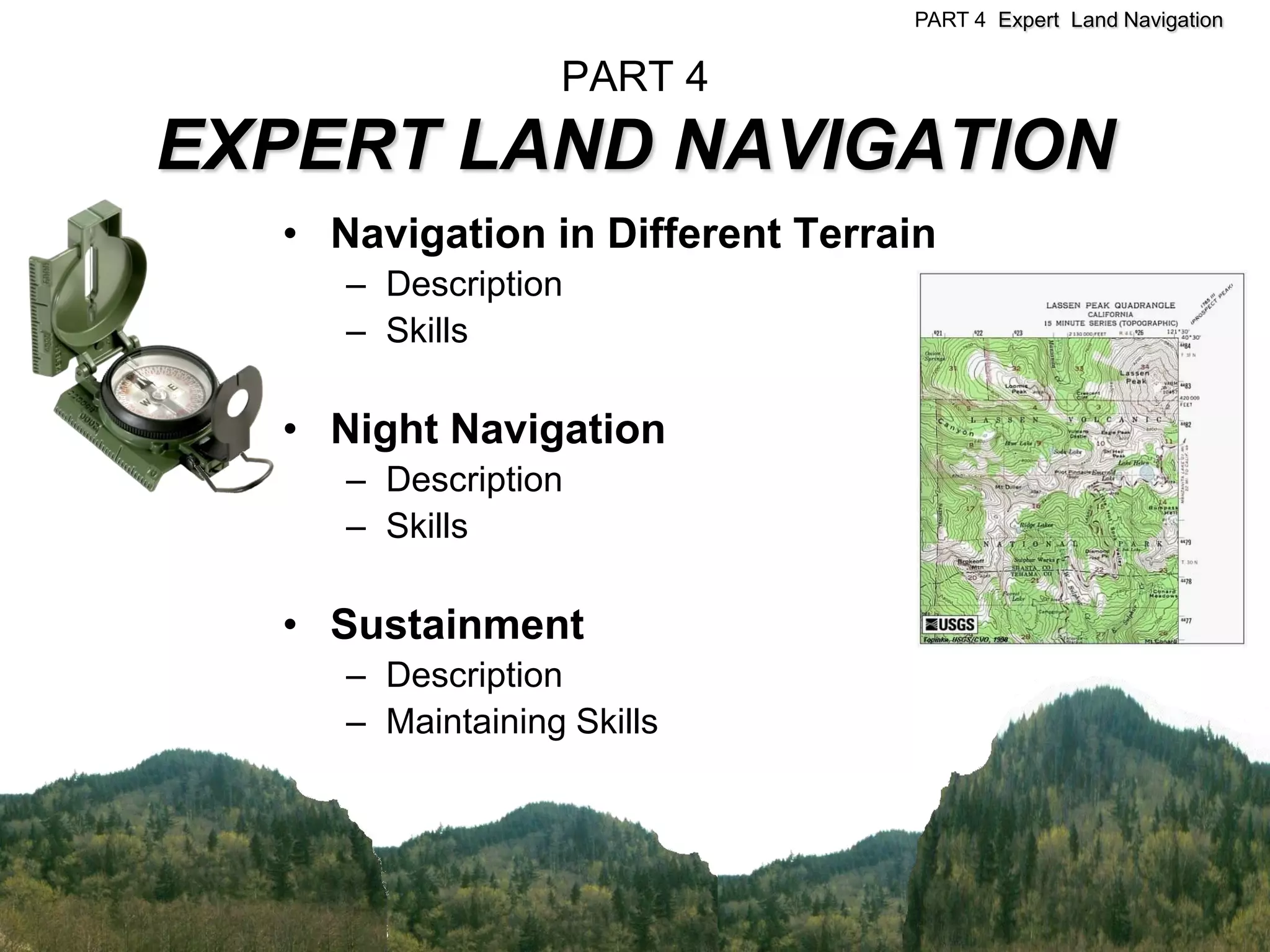 PART 4 Expert Land Navigation


                  PART 4
EXPERT LAND NAVIGATION
  • Navigation in Different Terrain
     – Description
     – Skills

  • Night Navigation
     – Description
     – Skills

  • Sustainment
     – Description
     – Maintaining Skills
 